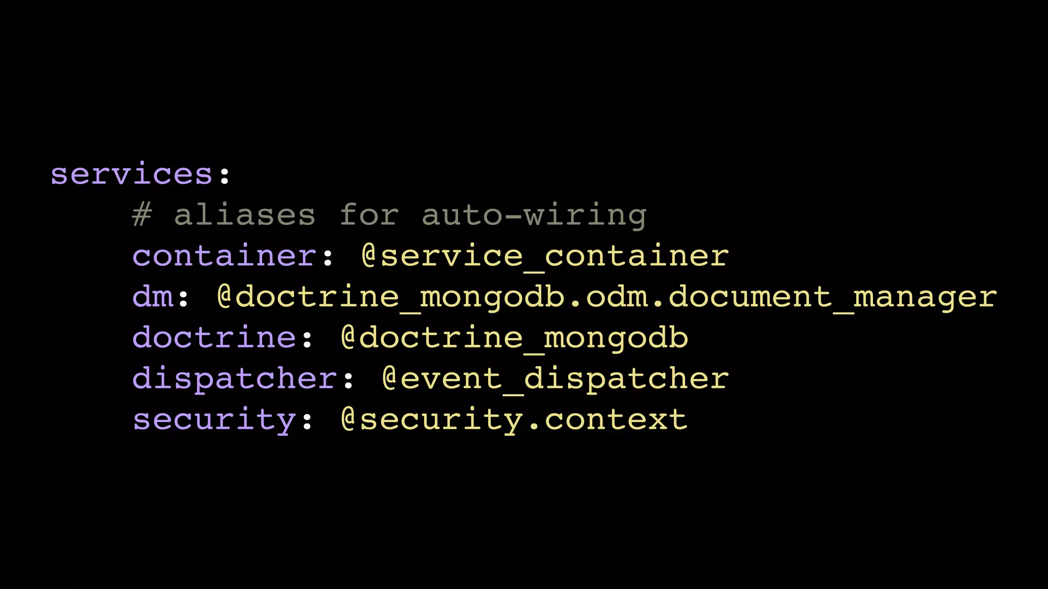 services:
    # aliases for auto-wiring
    container: @service_container
    dm: @doctrine_mongodb.odm.document_manager
    doctrine: @doctrine_mongodb
    dispatcher: @event_dispatcher
    security: @security.context
 