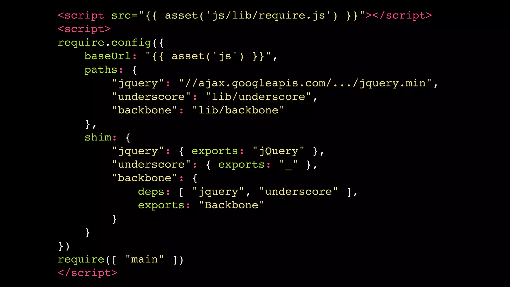 <script src="{{ asset('js/lib/require.js') }}"></script>
<script>
require.config({
    baseUrl: "{{ asset('js') }}",
    paths: {
         "jquery": "//ajax.googleapis.com/.../jquery.min",
         "underscore": "lib/underscore",
         "backbone": "lib/backbone"
    },
    shim: {
         "jquery": { exports: "jQuery" },
         "underscore": { exports: "_" },
         "backbone": {
             deps: [ "jquery", "underscore" ],
             exports: "Backbone"
         }
    }
})
require([ "main" ])
</script>
 