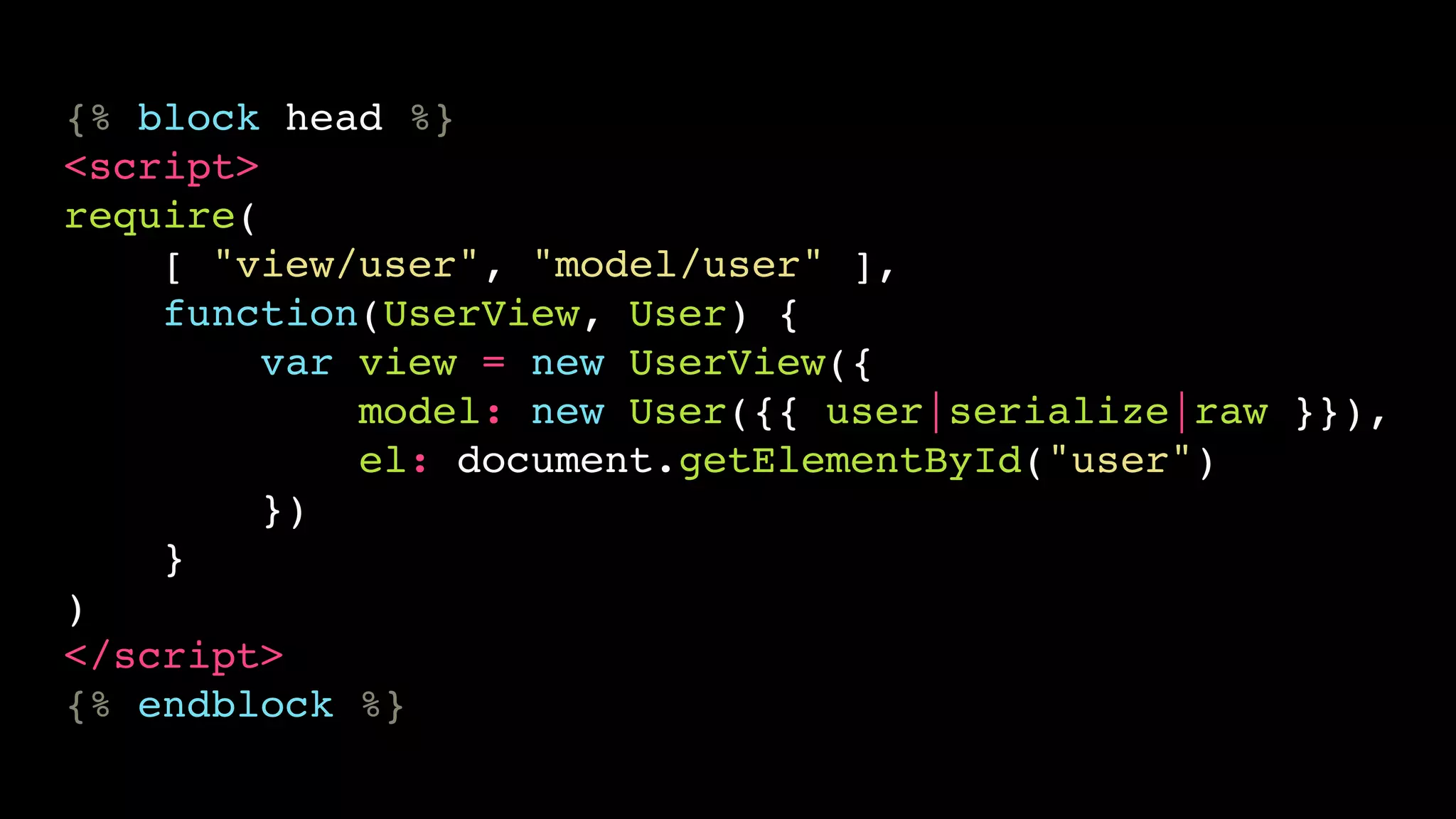 {% block head %}
<script>
require(
    [ "view/user", "model/user" ],
    function(UserView, User) {
         var view = new UserView({
             model: new User({{ user|serialize|raw }}),
             el: document.getElementById("user")
         })
    }
)
</script>
{% endblock %}
 