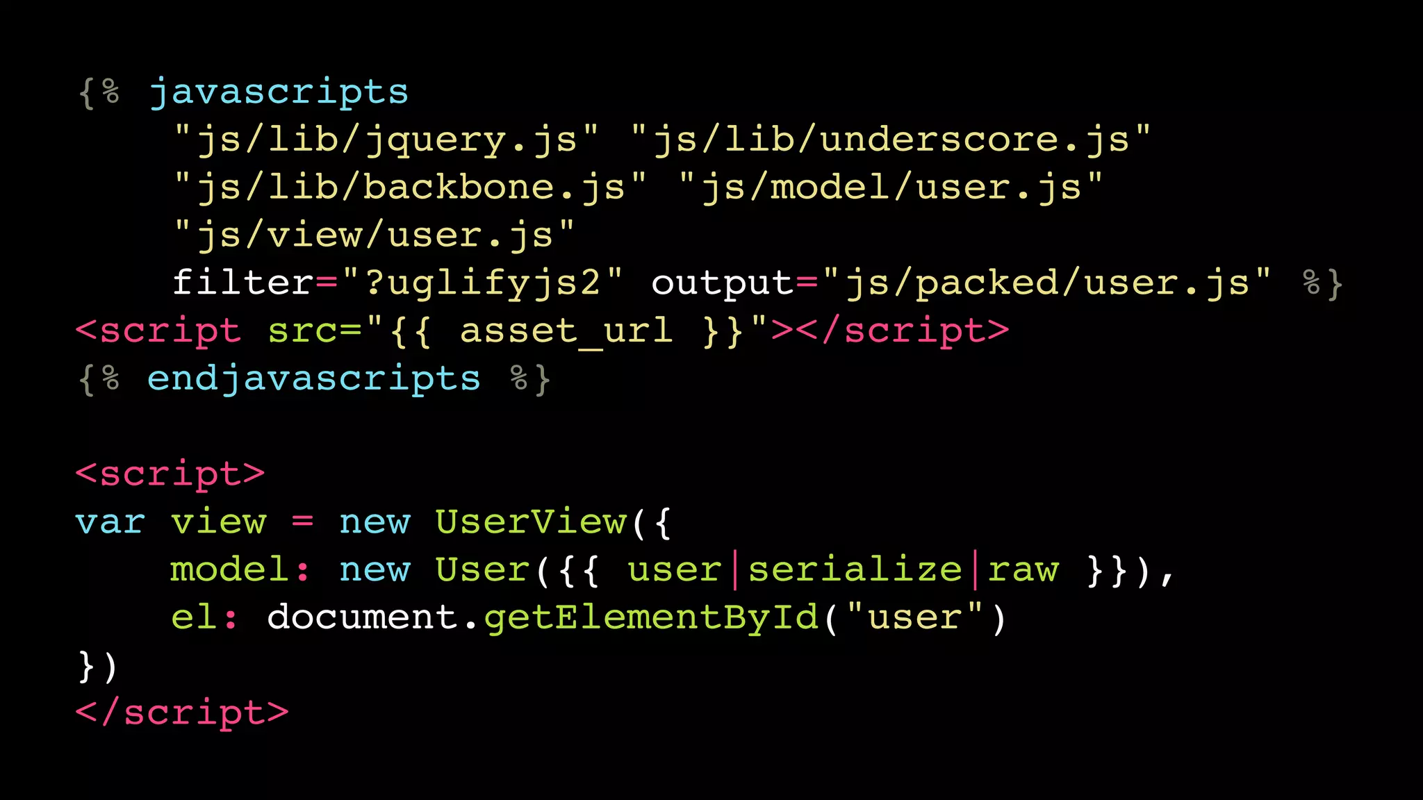 {% javascripts
    "js/lib/jquery.js" "js/lib/underscore.js"
    "js/lib/backbone.js" "js/model/user.js"
    "js/view/user.js"
    filter="?uglifyjs2" output="js/packed/user.js" %}
<script src="{{ asset_url }}"></script>
{% endjavascripts %}

<script>
var view = new UserView({
    model: new User({{ user|serialize|raw }}),
    el: document.getElementById("user")
})
</script>
 