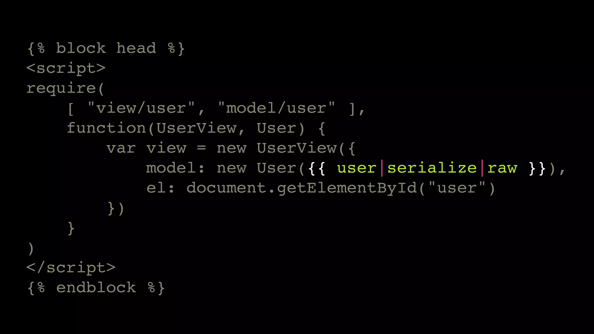 {% block head %}
<script>
require(
    [ "view/user", "model/user" ],
    function(UserView, User) {
         var view = new UserView({
             model: new User({{ user|serialize|raw }}),
             el: document.getElementById("user")
         })
    }
)
</script>
{% endblock %}
 