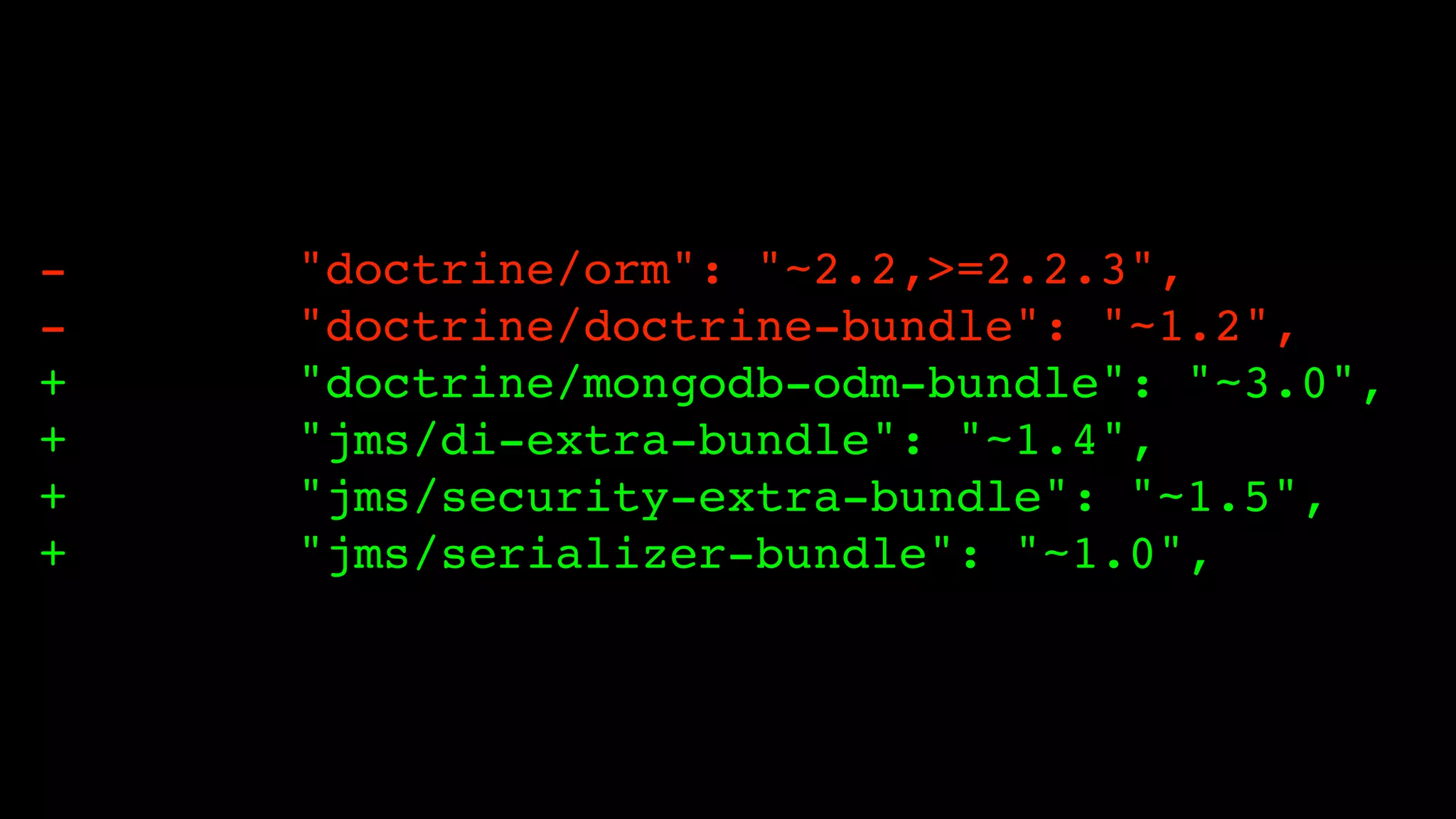 +
+
+
+

"doctrine/orm": "~2.2,>=2.2.3",!
"doctrine/doctrine-bundle": "~1.2",!
"doctrine/mongodb-odm-bundle": "~3.0",!
"jms/di-extra-bundle": "~1.4",!
"jms/security-extra-bundle": "~1.5",!
"jms/serializer-bundle": "~1.0",

 