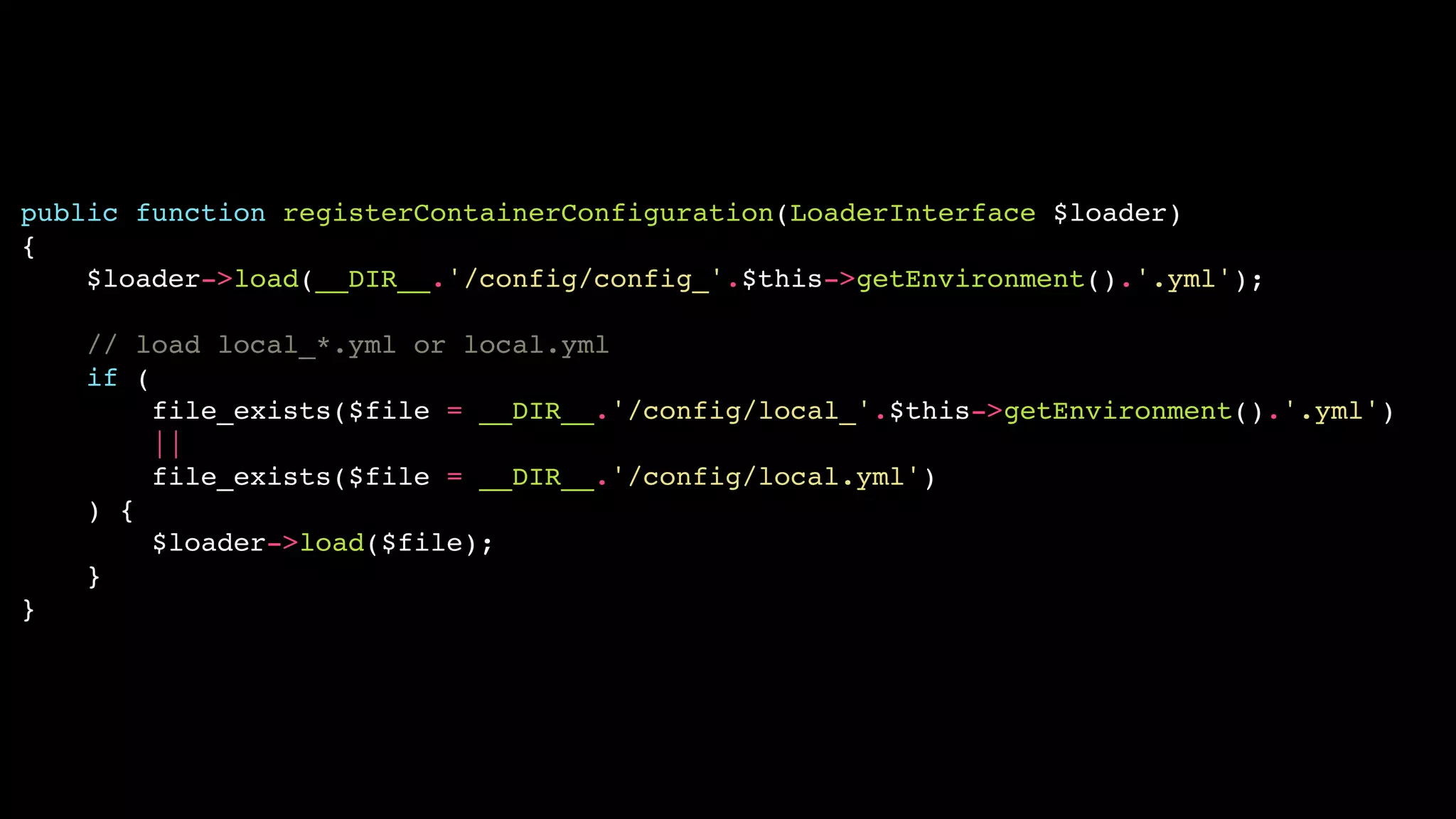 public function registerContainerConfiguration(LoaderInterface $loader)!
{!
$loader->load(__DIR__.'/config/config_'.$this->getEnvironment().'.yml');!
!
// load local_*.yml or local.yml!
if (!
file_exists($file = __DIR__.'/config/local_'.$this->getEnvironment().'.yml')!
||!
file_exists($file = __DIR__.'/config/local.yml')!
) {!
$loader->load($file);!
}!
}

 