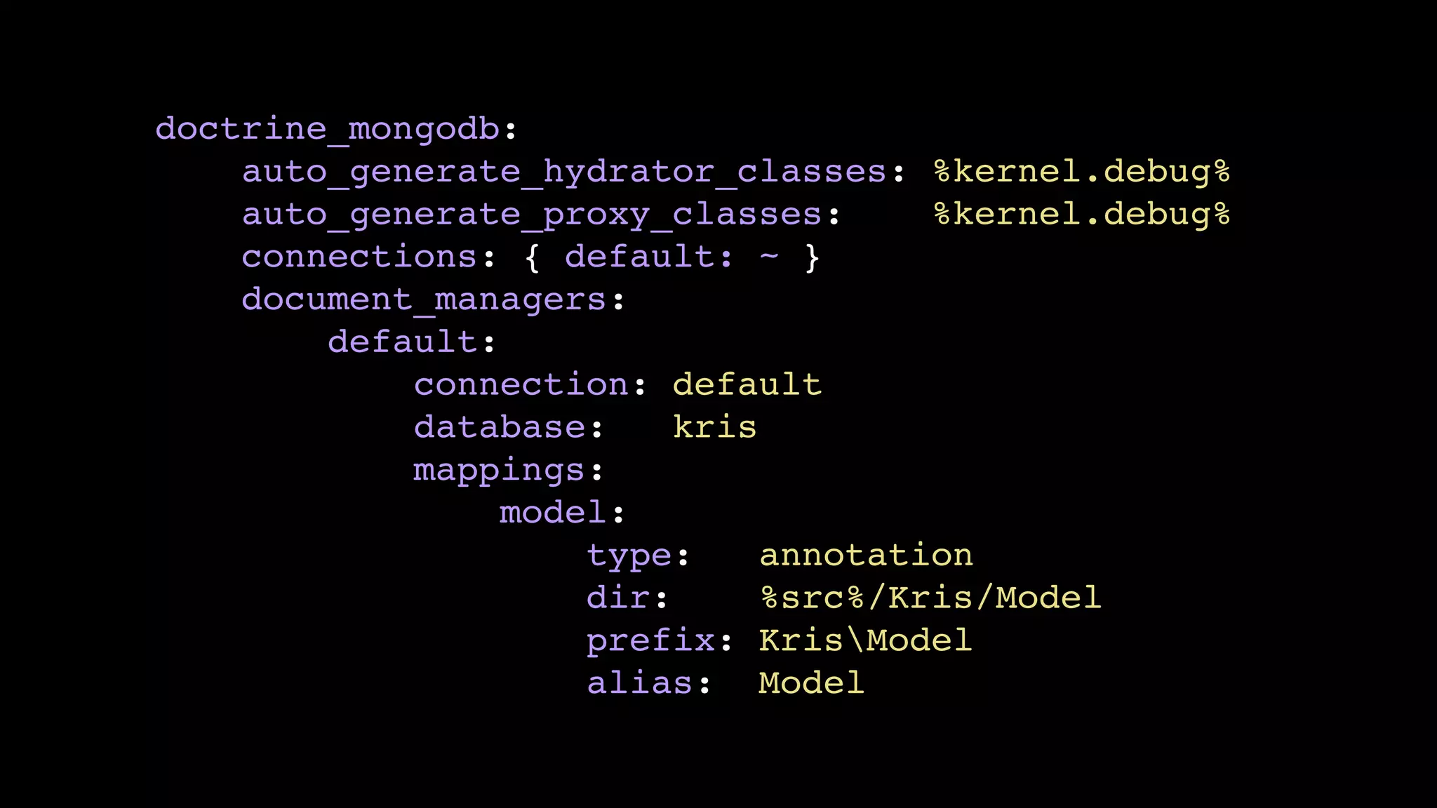 doctrine_mongodb:!
auto_generate_hydrator_classes: %kernel.debug%!
auto_generate_proxy_classes:
%kernel.debug%!
connections: { default: ~ }!
document_managers:!
default:!
connection: default!
database:
kris!
mappings:!
model:!
type:
annotation!
dir:
%src%/Kris/Model!
prefix: KrisModel!
alias: Model

 