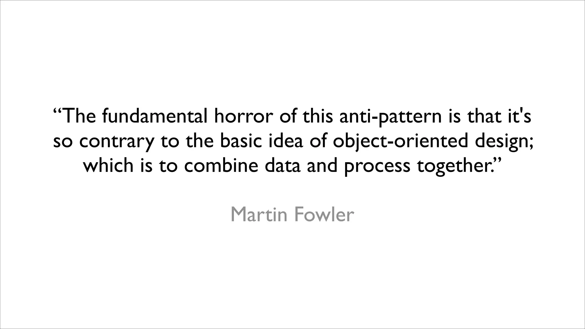 “The fundamental horror of this anti-pattern is that it's
so contrary to the basic idea of object-oriented design;
which is to combine data and process together.”	

!

Martin Fowler

 