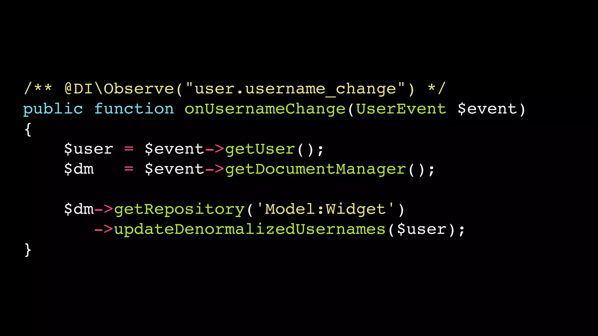 /** @DIObserve("user.username_change") */!
public function onUsernameChange(UserEvent $event)!
{!
$user = $event->getUser();!
$dm
= $event->getDocumentManager();!
!

$dm->getRepository('Model:Widget')!
->updateDenormalizedUsernames($user);!
}

 