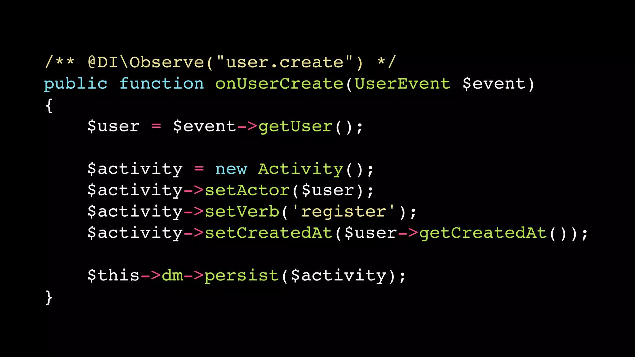 /** @DIObserve("user.create") */!
public function onUserCreate(UserEvent $event)!
{!
$user = $event->getUser();!
!

$activity = new Activity();!
$activity->setActor($user);!
$activity->setVerb('register');!
$activity->setCreatedAt($user->getCreatedAt());!
!

$this->dm->persist($activity);!
}

 