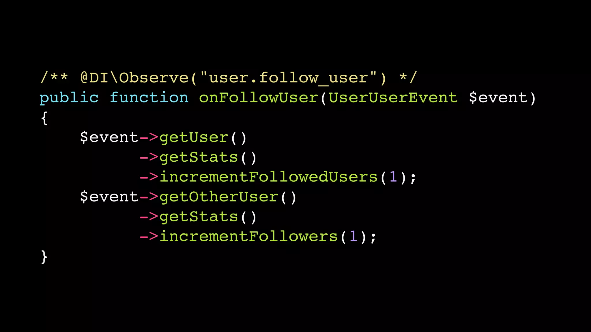/** @DIObserve("user.follow_user") */!
public function onFollowUser(UserUserEvent $event)!
{!
$event->getUser()!
->getStats()!
->incrementFollowedUsers(1);!
$event->getOtherUser()!
->getStats()!
->incrementFollowers(1);!
}

 