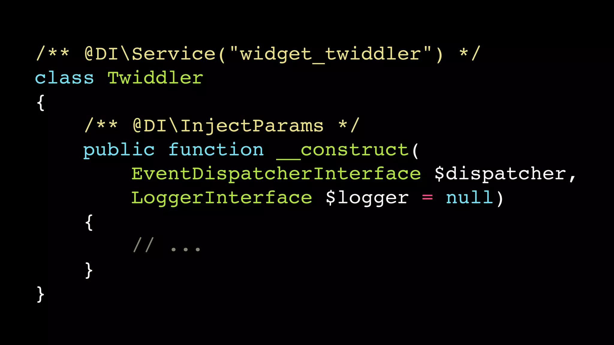 /** @DIService("widget_twiddler") */!
class Twiddler!
{!
/** @DIInjectParams */!
public function __construct(!
EventDispatcherInterface $dispatcher,!
LoggerInterface $logger = null)!
{!
// ...!
}!
}

 