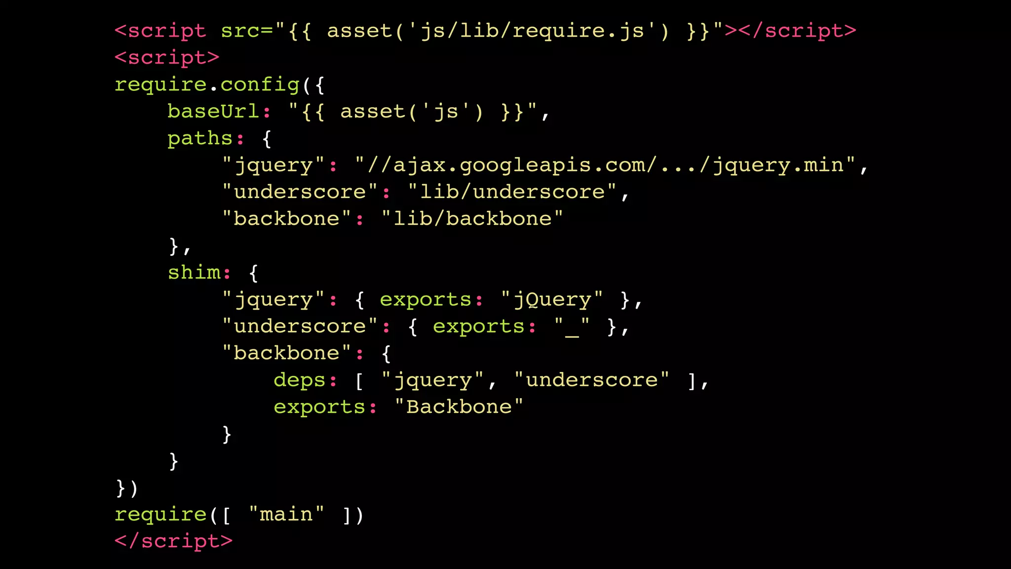 <script src="{{ asset('js/lib/require.js') }}"></script>!
<script>!
require.config({!
baseUrl: "{{ asset('js') }}",!
paths: {!
"jquery": "//ajax.googleapis.com/.../jquery.min",!
"underscore": "lib/underscore",!
"backbone": "lib/backbone"!
},!
shim: {!
"jquery": { exports: "jQuery" },!
"underscore": { exports: "_" },!
"backbone": {!
deps: [ "jquery", "underscore" ],!
exports: "Backbone"!
}!
}!
})!
require([ "main" ])!
</script>

 
