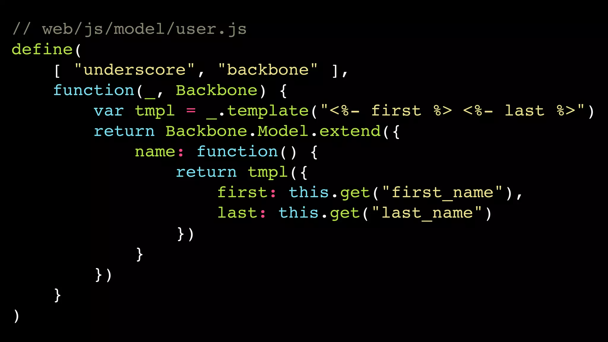 // web/js/model/user.js!
define(!
[ "underscore", "backbone" ],!
function(_, Backbone) {!
var tmpl = _.template("<%- first %> <%- last %>")!
return Backbone.Model.extend({!
name: function() {!
return tmpl({!
first: this.get("first_name"),!
last: this.get("last_name")!
})!
}!
})!
}!
)

 