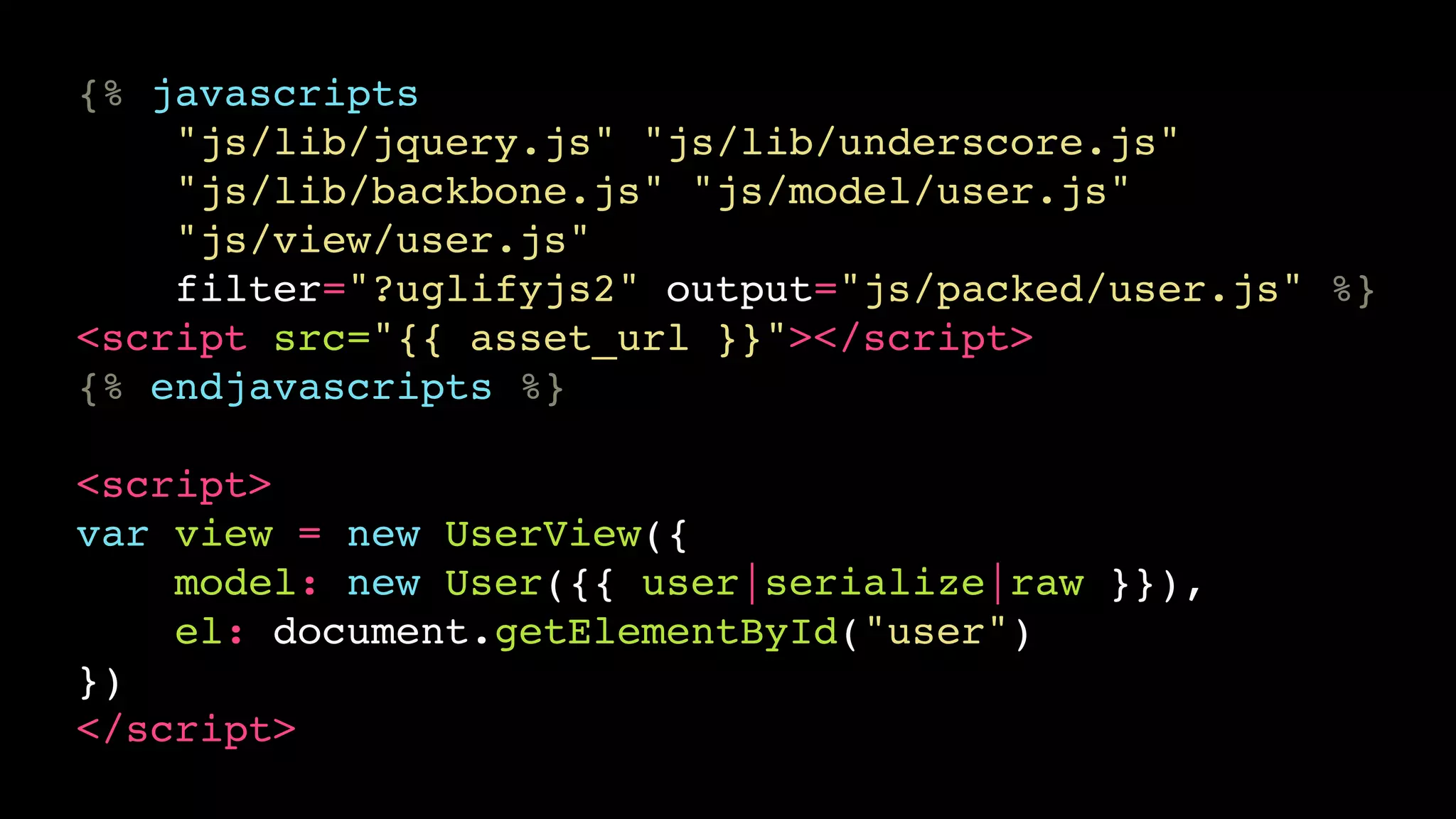 {% javascripts!
"js/lib/jquery.js" "js/lib/underscore.js"!
"js/lib/backbone.js" "js/model/user.js"!
"js/view/user.js"!
filter="?uglifyjs2" output="js/packed/user.js" %}!
<script src="{{ asset_url }}"></script>!
{% endjavascripts %}!
!

<script>!
var view = new UserView({!
model: new User({{ user|serialize|raw }}),!
el: document.getElementById("user")!
})!
</script>

 