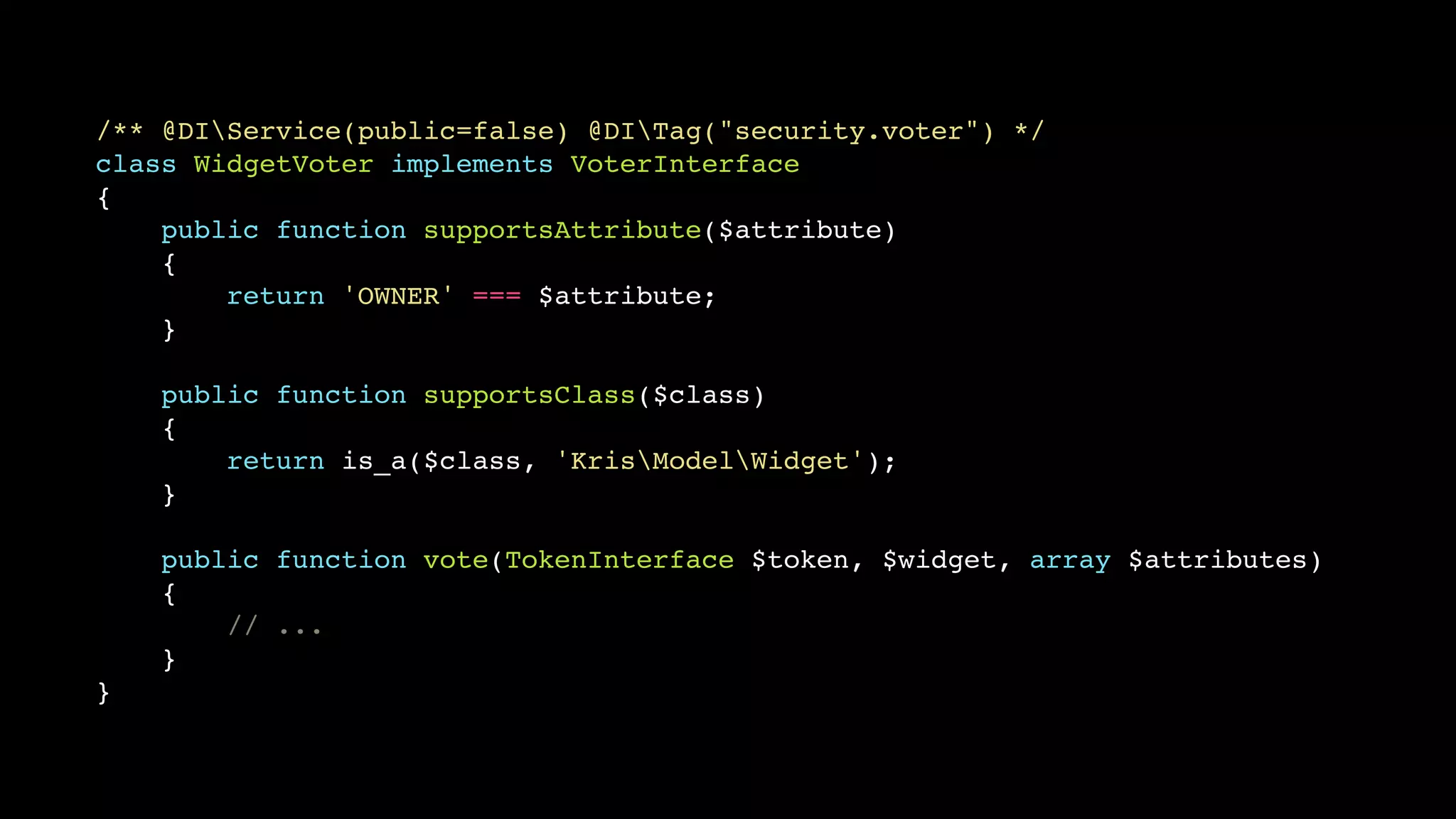 /** @DIService(public=false) @DITag("security.voter") */!
class WidgetVoter implements VoterInterface!
{!
public function supportsAttribute($attribute)!
{!
return 'OWNER' === $attribute;!
}!
!
public function supportsClass($class)!
{!
return is_a($class, 'KrisModelWidget');!
}!
!
public function vote(TokenInterface $token, $widget, array $attributes)!
{!
// ...!
}!
}

 