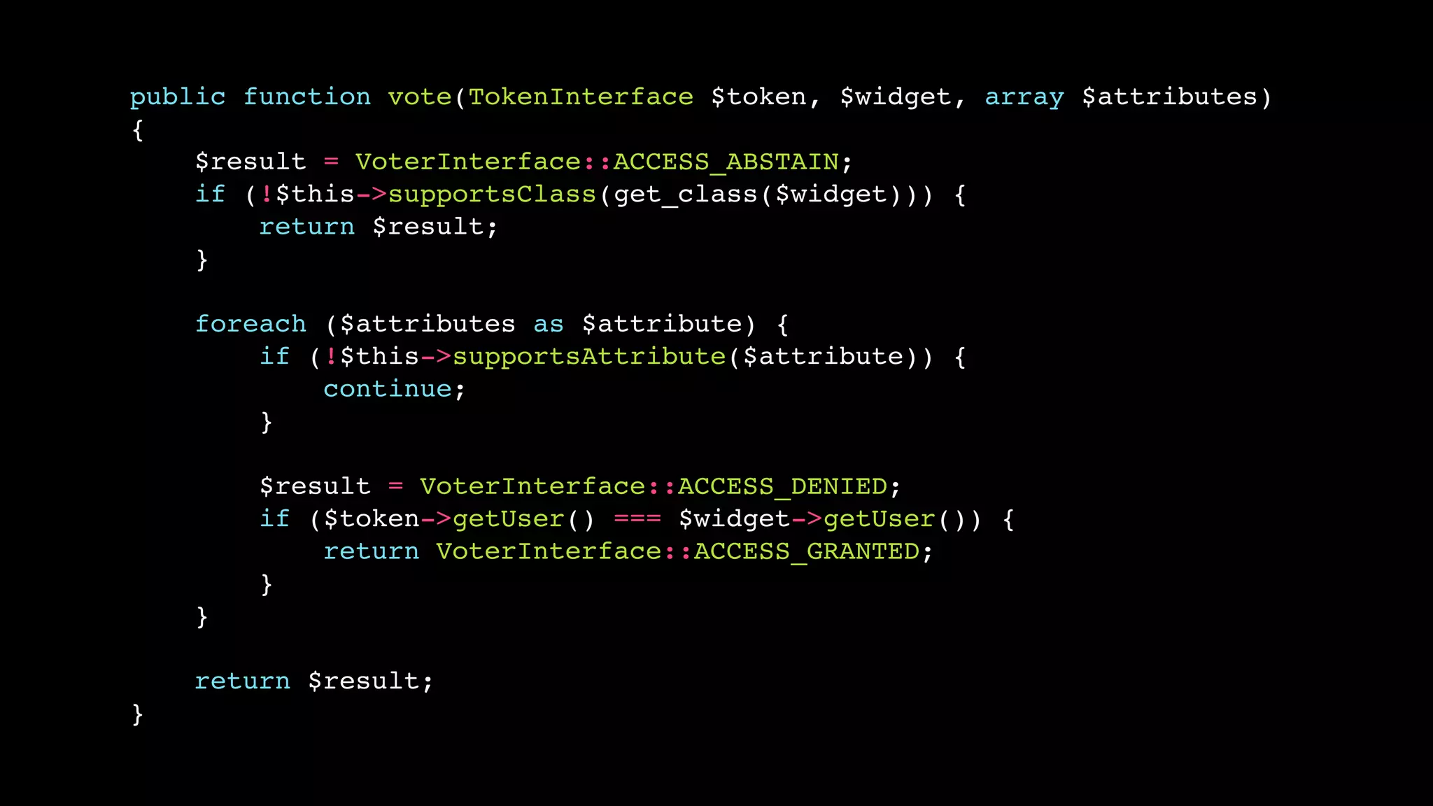public function vote(TokenInterface $token, $widget, array $attributes)!
{!
$result = VoterInterface::ACCESS_ABSTAIN;!
if (!$this->supportsClass(get_class($widget))) {!
return $result;!
}!
!
foreach ($attributes as $attribute) {!
if (!$this->supportsAttribute($attribute)) {!
continue;!
}!
!
$result = VoterInterface::ACCESS_DENIED;!
if ($token->getUser() === $widget->getUser()) {!
return VoterInterface::ACCESS_GRANTED;!
}!
}!
!
return $result;!
}

 