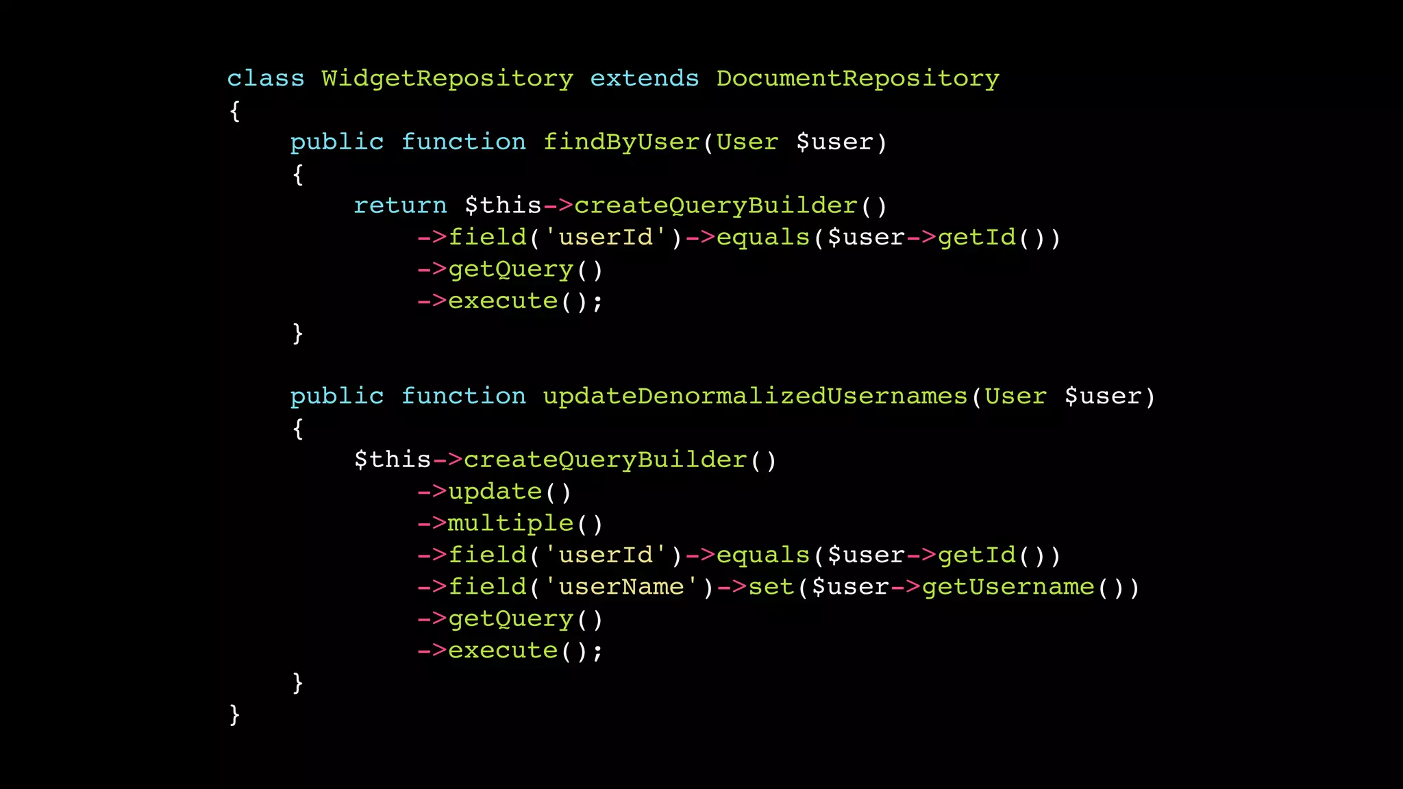 class WidgetRepository extends DocumentRepository!
{!
public function findByUser(User $user)!
{!
return $this->createQueryBuilder()!
->field('userId')->equals($user->getId())!
->getQuery()!
->execute();!
}!
!
public function updateDenormalizedUsernames(User $user)!
{!
$this->createQueryBuilder()!
->update()!
->multiple()!
->field('userId')->equals($user->getId())!
->field('userName')->set($user->getUsername())!
->getQuery()!
->execute();!
}!
}

 