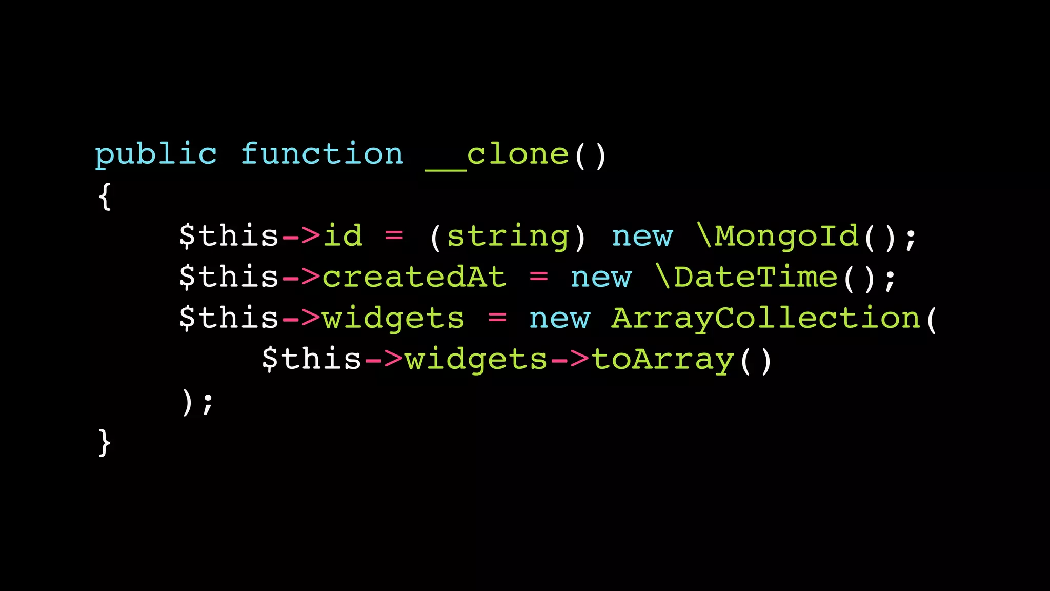 public function __clone()!
{!
$this->id = (string) new MongoId();!
$this->createdAt = new DateTime();!
$this->widgets = new ArrayCollection(!
$this->widgets->toArray()!
);!
}

 