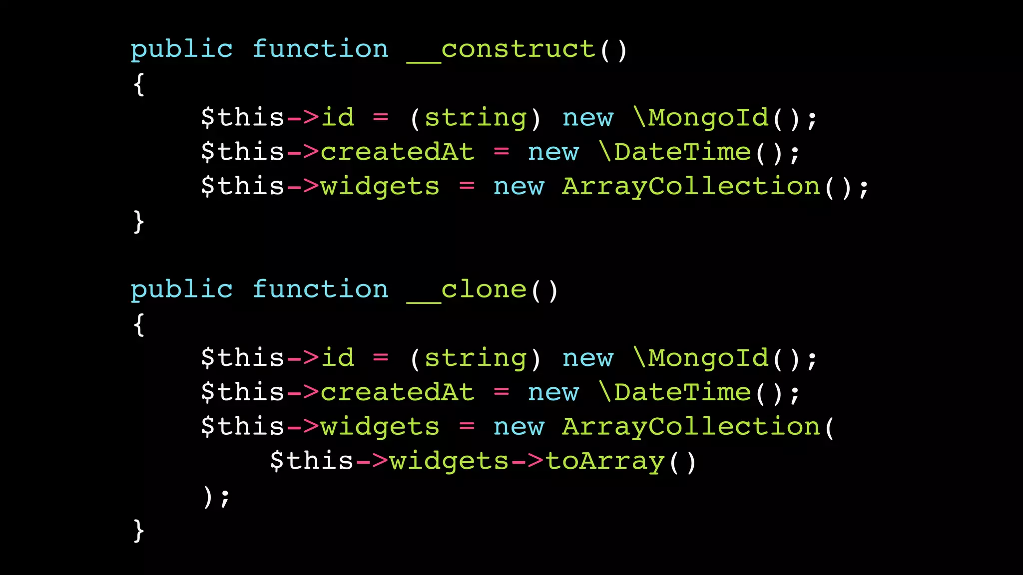 public function __construct()!
{!
$this->id = (string) new MongoId();!
$this->createdAt = new DateTime();!
$this->widgets = new ArrayCollection();!
}!
!

public function __clone()!
{!
$this->id = (string) new MongoId();!
$this->createdAt = new DateTime();!
$this->widgets = new ArrayCollection(!
$this->widgets->toArray()!
);!
}

 