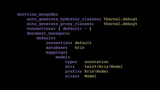 doctrine_mongodb:!
auto_generate_hydrator_classes: %kernel.debug%!
auto_generate_proxy_classes:
%kernel.debug%!
connections: { default: ~ }!
document_managers:!
default:!
connection: default!
database:
kris!
mappings:!
model:!
type:
annotation!
dir:
%src%/Kris/Model!
prefix: KrisModel!
alias: Model

 