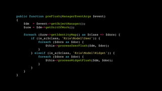 public function preFlush(ManagerEventArgs $event)!
{!
$dm = $event->getObjectManager();!
$uow = $dm->getUnitOfWork();!
!
foreach ($uow->getIdentityMap() as $class => $docs) {!
if (is_a($class, 'KrisModelUser')) {!
foreach ($docs as $doc) {!
$this->processUserFlush($dm, $doc);!
}!
} elseif (is_a($class, 'KrisModelWidget')) {!
foreach ($docs as $doc) {!
$this->processWidgetFlush($dm, $doc);!
}!
}!
}!
}

 