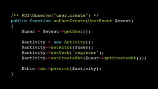 /** @DIObserve("user.create") */!
public function onUserCreate(UserEvent $event)!
{!
$user = $event->getUser();!
!

$activity = new Activity();!
$activity->setActor($user);!
$activity->setVerb('register');!
$activity->setCreatedAt($user->getCreatedAt());!
!

$this->dm->persist($activity);!
}

 