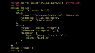 <script src="{{ asset('js/lib/require.js') }}"></script>!
<script>!
require.config({!
baseUrl: "{{ asset('js') }}",!
paths: {!
"jquery": "//ajax.googleapis.com/.../jquery.min",!
"underscore": "lib/underscore",!
"backbone": "lib/backbone"!
},!
shim: {!
"jquery": { exports: "jQuery" },!
"underscore": { exports: "_" },!
"backbone": {!
deps: [ "jquery", "underscore" ],!
exports: "Backbone"!
}!
}!
})!
require([ "main" ])!
</script>

 