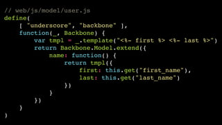 // web/js/model/user.js!
define(!
[ "underscore", "backbone" ],!
function(_, Backbone) {!
var tmpl = _.template("<%- first %> <%- last %>")!
return Backbone.Model.extend({!
name: function() {!
return tmpl({!
first: this.get("first_name"),!
last: this.get("last_name")!
})!
}!
})!
}!
)

 