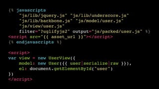 {% javascripts!
"js/lib/jquery.js" "js/lib/underscore.js"!
"js/lib/backbone.js" "js/model/user.js"!
"js/view/user.js"!
filter="?uglifyjs2" output="js/packed/user.js" %}!
<script src="{{ asset_url }}"></script>!
{% endjavascripts %}!
!

<script>!
var view = new UserView({!
model: new User({{ user|serialize|raw }}),!
el: document.getElementById("user")!
})!
</script>

 