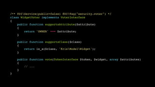 /** @DIService(public=false) @DITag("security.voter") */!
class WidgetVoter implements VoterInterface!
{!
public function supportsAttribute($attribute)!
{!
return 'OWNER' === $attribute;!
}!
!
public function supportsClass($class)!
{!
return is_a($class, 'KrisModelWidget');!
}!
!
public function vote(TokenInterface $token, $widget, array $attributes)!
{!
// ...!
}!
}

 