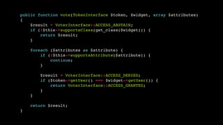 public function vote(TokenInterface $token, $widget, array $attributes)!
{!
$result = VoterInterface::ACCESS_ABSTAIN;!
if (!$this->supportsClass(get_class($widget))) {!
return $result;!
}!
!
foreach ($attributes as $attribute) {!
if (!$this->supportsAttribute($attribute)) {!
continue;!
}!
!
$result = VoterInterface::ACCESS_DENIED;!
if ($token->getUser() === $widget->getUser()) {!
return VoterInterface::ACCESS_GRANTED;!
}!
}!
!
return $result;!
}

 