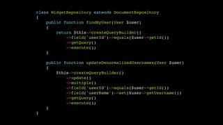 class WidgetRepository extends DocumentRepository!
{!
public function findByUser(User $user)!
{!
return $this->createQueryBuilder()!
->field('userId')->equals($user->getId())!
->getQuery()!
->execute();!
}!
!
public function updateDenormalizedUsernames(User $user)!
{!
$this->createQueryBuilder()!
->update()!
->multiple()!
->field('userId')->equals($user->getId())!
->field('userName')->set($user->getUsername())!
->getQuery()!
->execute();!
}!
}

 