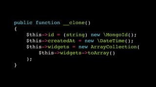public function __clone()!
{!
$this->id = (string) new MongoId();!
$this->createdAt = new DateTime();!
$this->widgets = new ArrayCollection(!
$this->widgets->toArray()!
);!
}

 