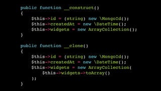 public function __construct()!
{!
$this->id = (string) new MongoId();!
$this->createdAt = new DateTime();!
$this->widgets = new ArrayCollection();!
}!
!

public function __clone()!
{!
$this->id = (string) new MongoId();!
$this->createdAt = new DateTime();!
$this->widgets = new ArrayCollection(!
$this->widgets->toArray()!
);!
}

 