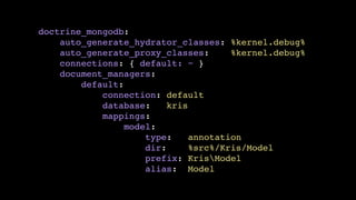 doctrine_mongodb:!
auto_generate_hydrator_classes: %kernel.debug%!
auto_generate_proxy_classes:
%kernel.debug%!
connections: { default: ~ }!
document_managers:!
default:!
connection: default!
database:
kris!
mappings:!
model:!
type:
annotation!
dir:
%src%/Kris/Model!
prefix: KrisModel!
alias: Model

 