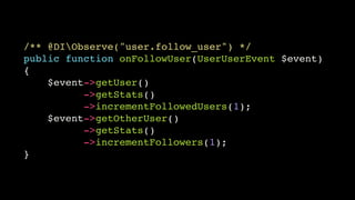 /** @DIObserve("user.follow_user") */!
public function onFollowUser(UserUserEvent $event)!
{!
$event->getUser()!
->getStats()!
->incrementFollowedUsers(1);!
$event->getOtherUser()!
->getStats()!
->incrementFollowers(1);!
}

 