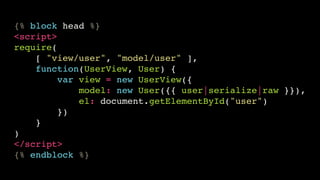{% block head %}!
<script>!
require(!
[ "view/user", "model/user" ],!
function(UserView, User) {!
var view = new UserView({!
model: new User({{ user|serialize|raw }}),!
el: document.getElementById("user")!
})!
}!
)!
</script>!
{% endblock %}

 