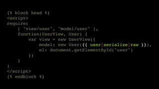 {% block head %}!
<script>!
require(!
[ "view/user", "model/user" ],!
function(UserView, User) {!
var view = new UserView({!
model: new User({{ user|serialize|raw }}),!
el: document.getElementById("user")!
})!
}!
)!
</script>!
{% endblock %}

 