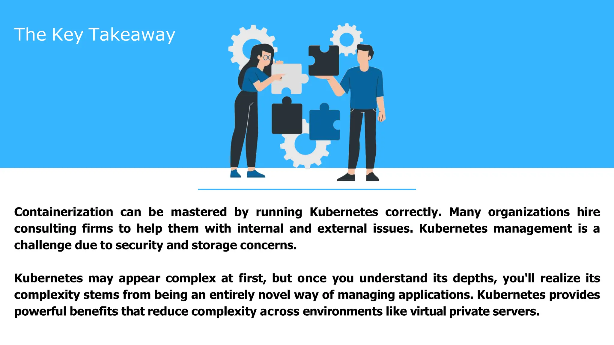 The Key Takeaway
Containerization can be mastered by running Kubernetes correctly. Many organizations hire
consulting firms to help them with internal and external issues. Kubernetes management is a
challenge due to security and storage concerns.
Kubernetes may appear complex at first, but once you understand its depths, you'll realize its
complexity stems from being an entirely novel way of managing applications. Kubernetes provides
powerful benefits that reduce complexity across environments like virtual private servers.
 