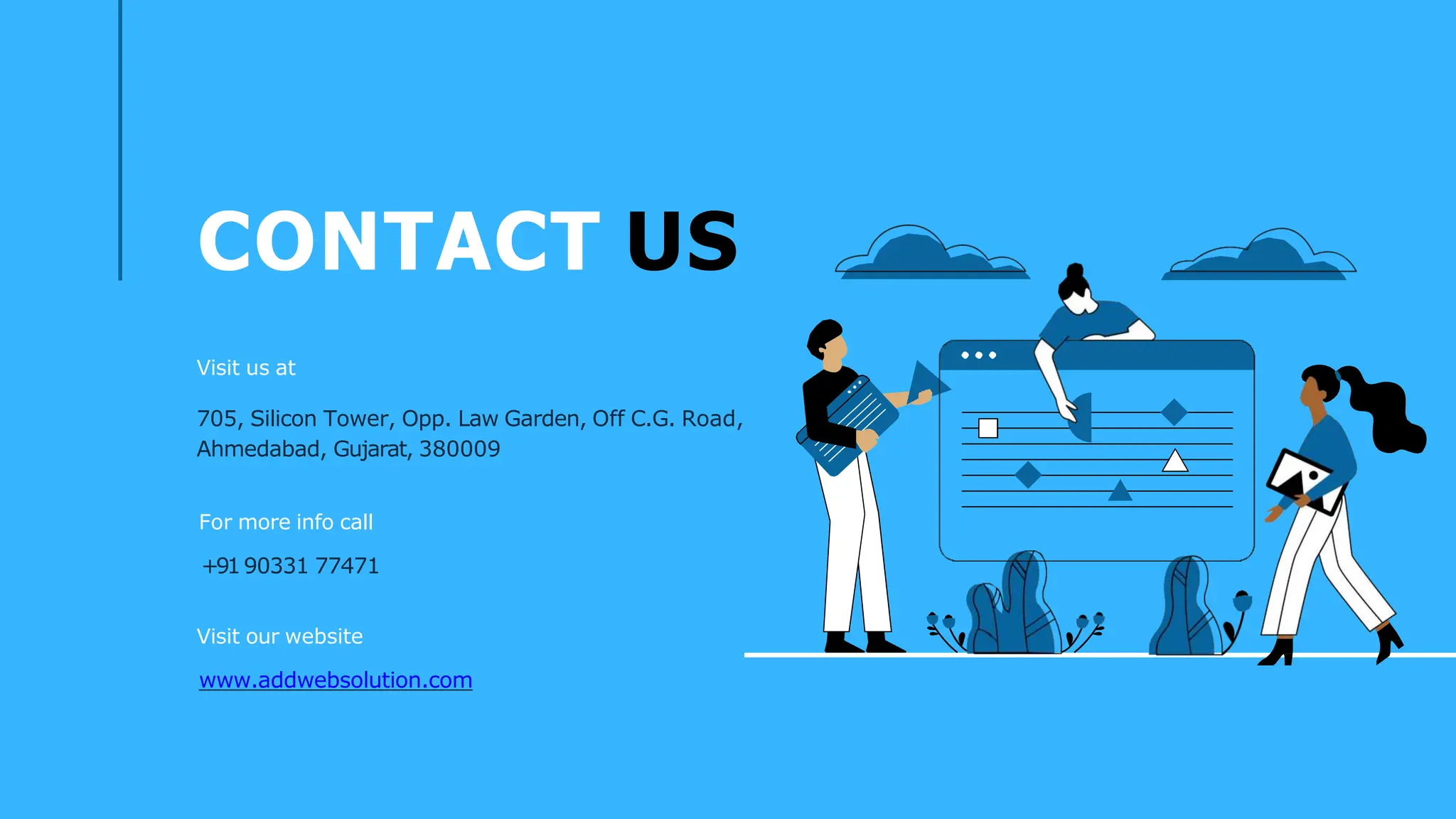 CONTACT US
Visit us at
705, Silicon Tower, Opp. Law Garden, Off C.G. Road,
Ahmedabad, Gujarat, 380009
For more info call
+9190331 77471
Visit our website
www.addwebsolution.com
 