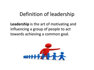 Definition of leadership
Leadership is the art of motivating and
influencing a group of people to act
towards achieving a common goal.
 