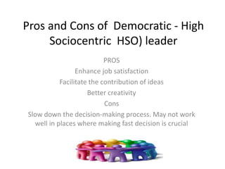 Pros and Cons of Democratic - High
Sociocentric HSO) leader
PROS
Enhance job satisfaction
Facilitate the contribution of ideas
Better creativity
Cons
Slow down the decision-making process. May not work
well in places where making fast decision is crucial
 