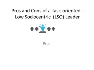 Pros and Cons of a Task-oriented -
Low Sociocentric (LSO) Leader
Pros
 