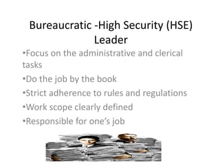 Bureaucratic -High Security (HSE)
Leader
•Focus on the administrative and clerical
tasks
•Do the job by the book
•Strict adherence to rules and regulations
•Work scope clearly defined
•Responsible for one’s job
 