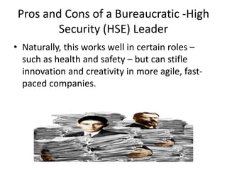 Pros and Cons of a Bureaucratic -High
Security (HSE) Leader
• Naturally, this works well in certain roles –
such as health and safety – but can stifle
innovation and creativity in more agile, fast-
paced companies.
 