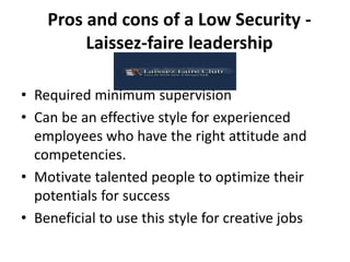 Pros and cons of a Low Security -
Laissez-faire leadership
• Required minimum supervision
• Can be an effective style for experienced
employees who have the right attitude and
competencies.
• Motivate talented people to optimize their
potentials for success
• Beneficial to use this style for creative jobs
 