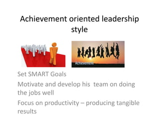 Achievement oriented leadership
style
Set SMART Goals
Motivate and develop his team on doing
the jobs well
Focus on productivity – producing tangible
results
 