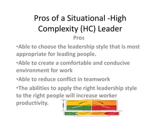 Pros of a Situational -High
Complexity (HC) Leader
Pros
•Able to choose the leadership style that is most
appropriate for leading people.
•Able to create a comfortable and conducive
environment for work
•Able to reduce conflict in teamwork
•The abilities to apply the right leadership style
to the right people will increase worker
productivity.
 