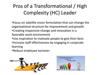 Pros of a Transformational / High
Complexity (HC) Leader
•Focus on satellite vision formulation that can change the
organizational structure for improvement and growth
•Creating responsive change and innovation in a
favorable work environment
•Use inspiration to motivate people to give their best.
•Increase staff effectiveness by engaging in corporate
learning
•Reduce employee turnover
 