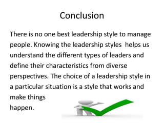 Conclusion
There is no one best leadership style to manage
people. Knowing the leadership styles helps us
understand the different types of leaders and
define their characteristics from diverse
perspectives. The choice of a leadership style in
a particular situation is a style that works and
make things
happen.
 