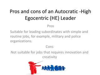 Pros and cons of an Autocratic -High
Egocentric (HE) Leader
Pros
Suitable for leading subordinates with simple and
routine jobs, for example, military and police
organizations.
Cons
Not suitable for jobs that requires innovation and
creativity
 