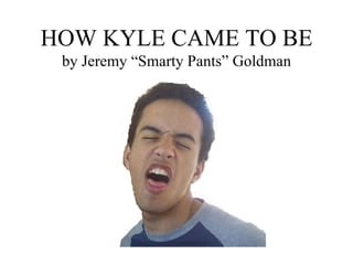 HOW KYLE CAME TO BE by Jeremy “Smarty Pants” Goldman 